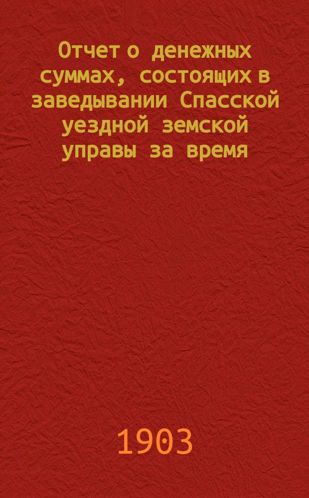Отчет о денежных суммах, состоящих в заведывании Спасской уездной земской управы за время... ... за 1902 год : ... за 1902 год и за 1-ю половину 1903 года