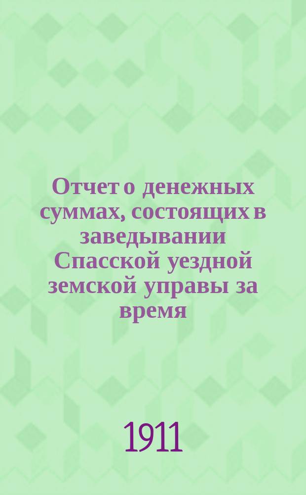 Отчет о денежных суммах, состоящих в заведывании Спасской уездной земской управы за время... ... за 1910 год : ... за 1910 год и за 1-ю половину 1911 года