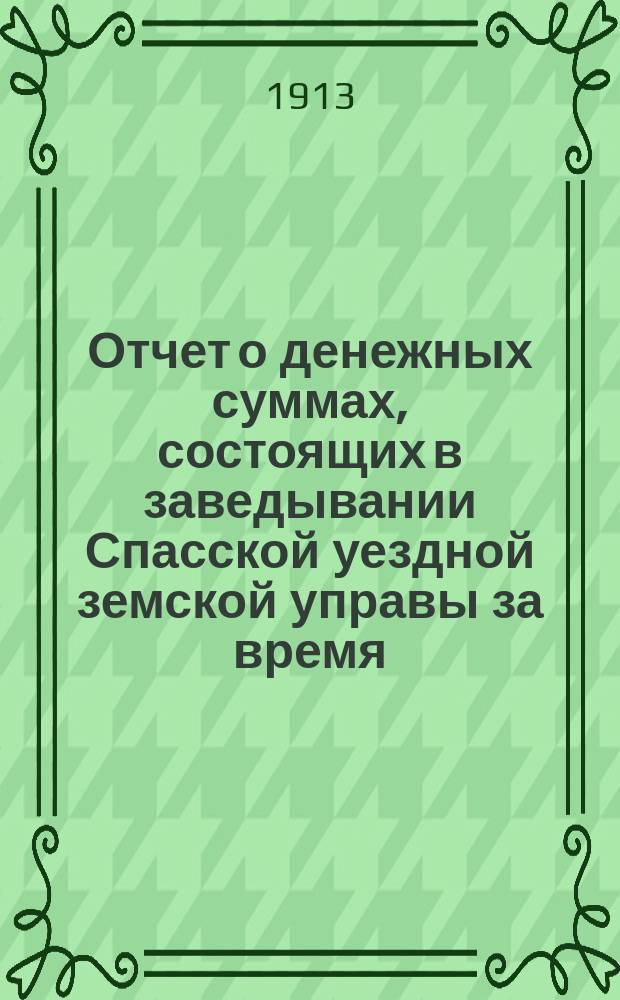 Отчет о денежных суммах, состоящих в заведывании Спасской уездной земской управы за время... ... за 1912 год : ... за 1912 год и за 1-ю половину 1913 года