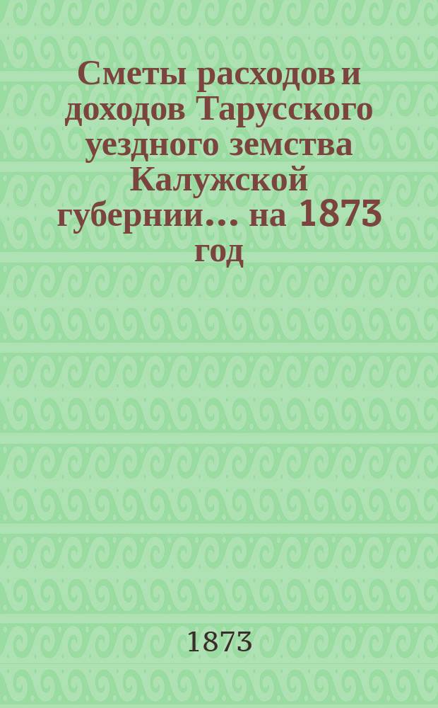 Сметы расходов и доходов Тарусского уездного земства Калужской губернии ... на 1873 год