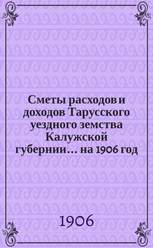 Сметы расходов и доходов Тарусского уездного земства Калужской губернии ... на 1906 год