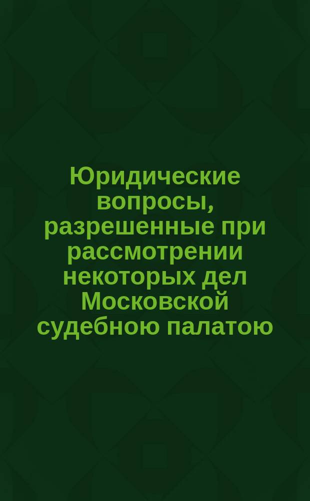Юридические вопросы, разрешенные при рассмотрении некоторых дел Московской судебною палатою : [Гл.] 1-66. [Гл.] 26-29