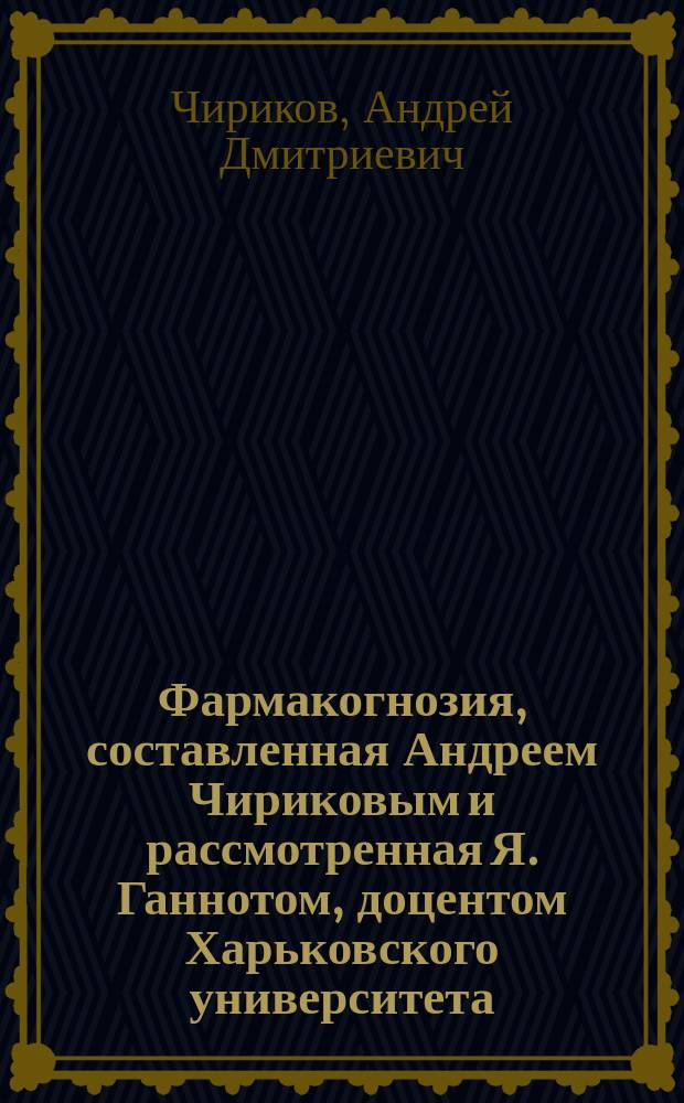 Фармакогнозия, составленная Андреем Чириковым и рассмотренная Я. Ганнотом, доцентом Харьковского университета