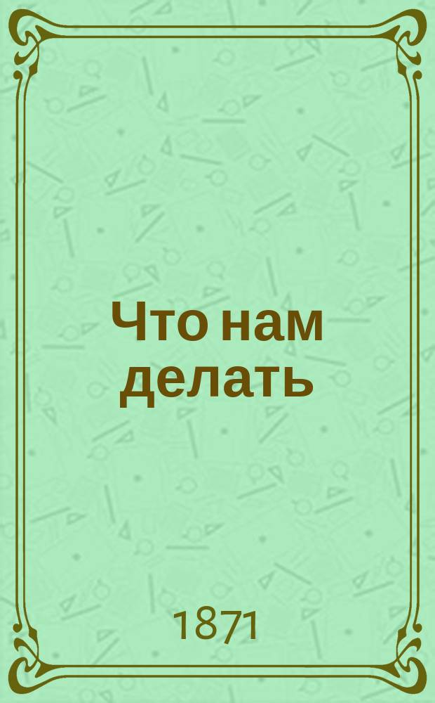 Что нам делать : Наше маленькое имение и его доходы : Опыт. советы и указания для земледельцев