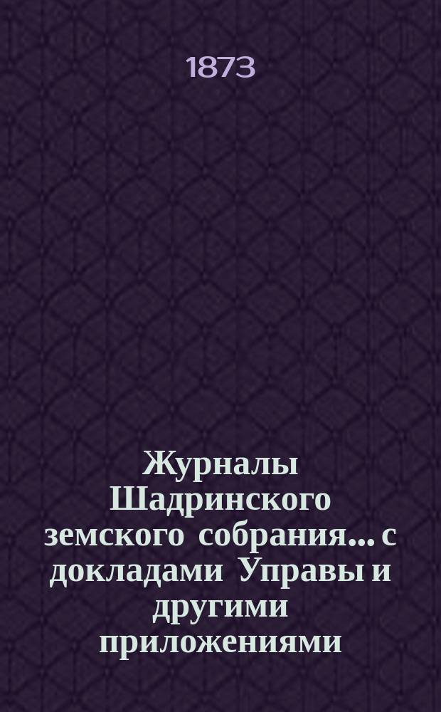 Журналы Шадринского земского собрания... с докладами Управы и другими приложениями. 3-го очередного... 1872 года