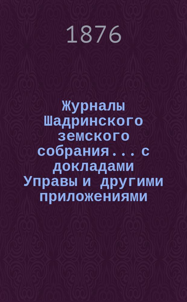 Журналы Шадринского земского собрания... с докладами Управы и другими приложениями. 6-го очередного... 1875 года