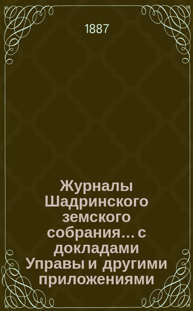 Журналы Шадринского земского собрания... с докладами Управы и другими приложениями. 18-го очередного... [1887 года]. Т. 1