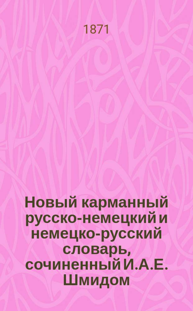 Новый карманный русско-немецкий и немецко-русский словарь, сочиненный И.А.Е. Шмидом, профессором русского и ново-греческого языка, при Лейпцигском университете