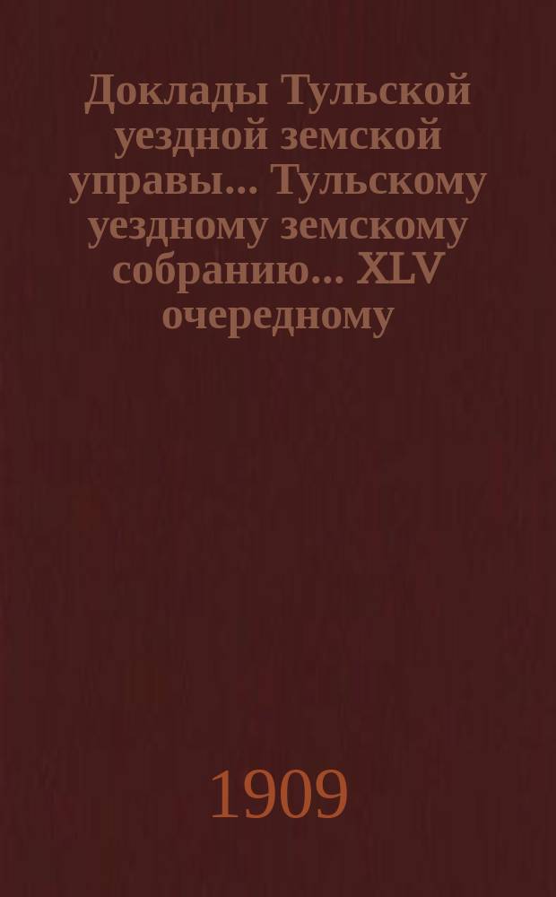 Доклады Тульской уездной земской управы... Тульскому уездному земскому собранию... XLV очередному... [1909 г.]. № 1-3