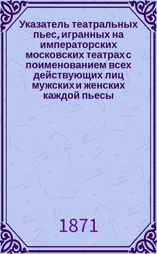 Указатель театральных пьес, игранных на императорских московских театрах с поименованием всех действующих лиц мужских и женских каждой пьесы. Сезон 1871 года : Вып. 1-2. Вып. 1