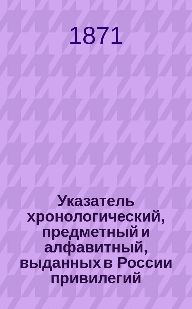 Указатель хронологический, предметный и алфавитный, выданных в России привилегий : (За исключением выд. по М-ву гос. имуществ...). ... С 1814 по 1871 год