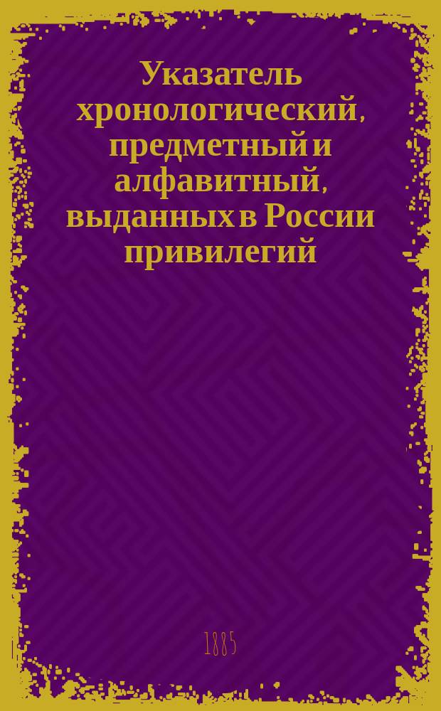 Указатель хронологический, предметный и алфавитный, выданных в России привилегий : (За исключением выд. по М-ву гос. имуществ...). ... С 1814 по 1883 год. Дополнение... : Дополнение к Указателю привилегий, изданному Департаментом торговли и мануфактур. Указатель... по сельскохозяйственной части с 1843 по 1885 год