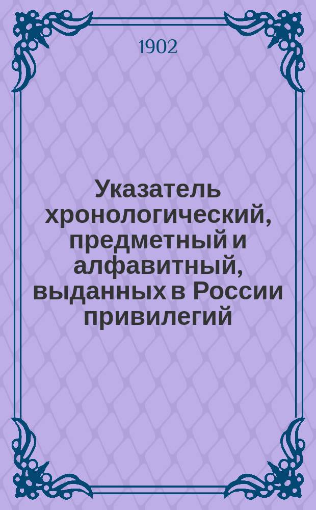 Указатель хронологический, предметный и алфавитный, выданных в России привилегий : (За исключением выд. по М-ву гос. имуществ...). ... с 1 января 1892 г. по 1 июля 1896 г. Дополнение... : Дополнение к Указателю привилегий, изданному Департаментом торговли и мануфактур. Указатель... по бывшему Департаменту земледелия и сельской промышленности и по Департаменту земледелия, выданных на изобретения по сельскохозяйственной части с 1885 по 1896 год
