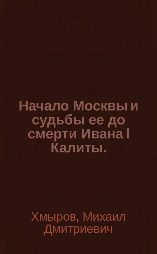 Начало Москвы и судьбы ее до смерти Ивана I Калиты. (1147-1340) : Ист. очерк