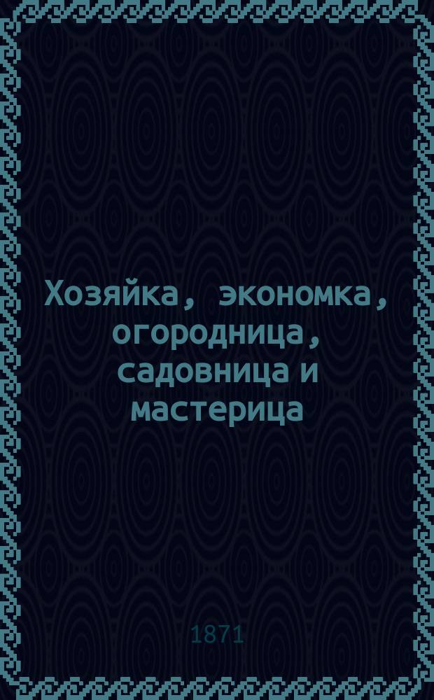 Хозяйка, экономка, огородница, садовница и мастерица : Настольная кн. для всех, занимающихся домохоз-вом, сел. хоз-вом и желающих изучить без посторонней помощи главнейшие мастерства и женские работы