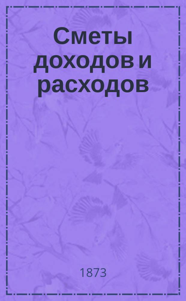 [Сметы доходов и расходов : С прил. ... на 1873 год