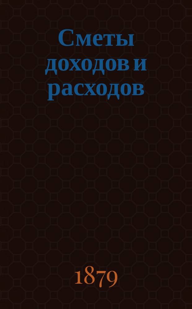 [Сметы доходов и расходов : С прил. ... на 1879 год