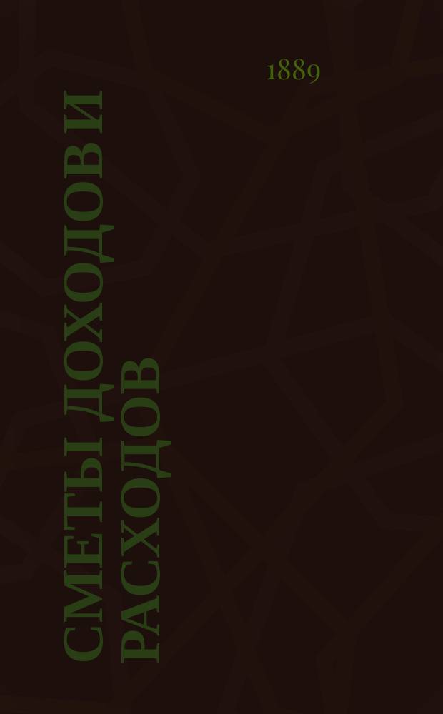 [Сметы доходов и расходов : С прил. ... на 1889 г.