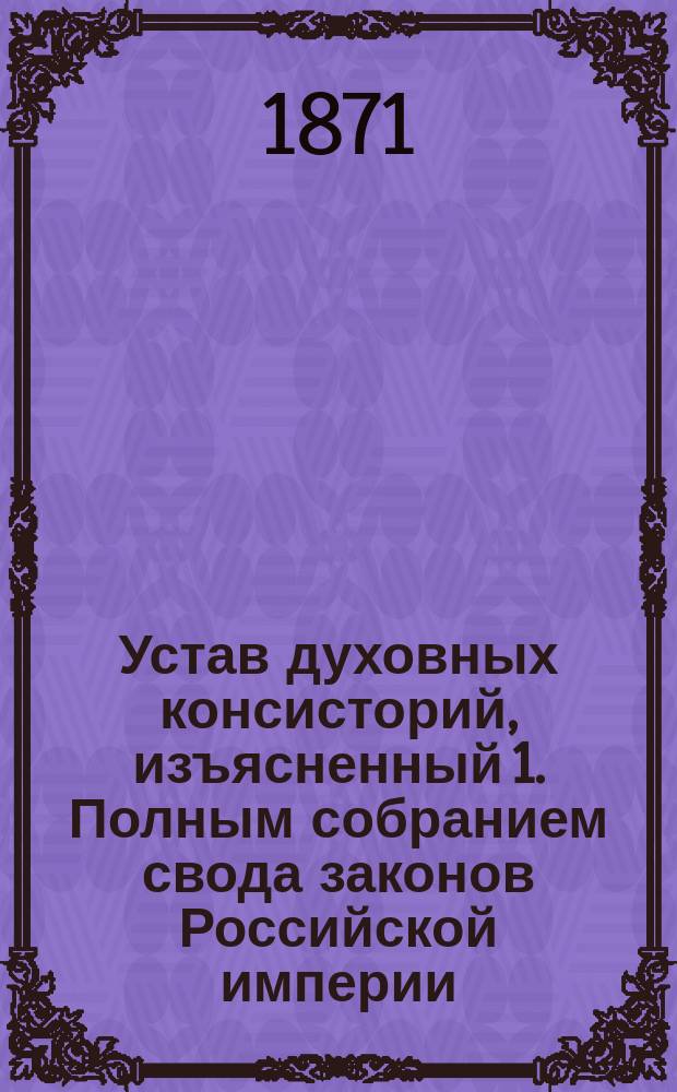 Устав духовных консисторий, изъясненный 1. Полным собранием свода законов Российской империи. 2. Статьями духовного регламента. 3. Указами святейшего Синода... : С прил. подлинного текста. 1. Инструкции благочинным белого духовенства. 2. Инструкции благочинным монастырей... : Первый полный с объясн. сборник действующих по Духовному ведомству узаконений : Настольная книга