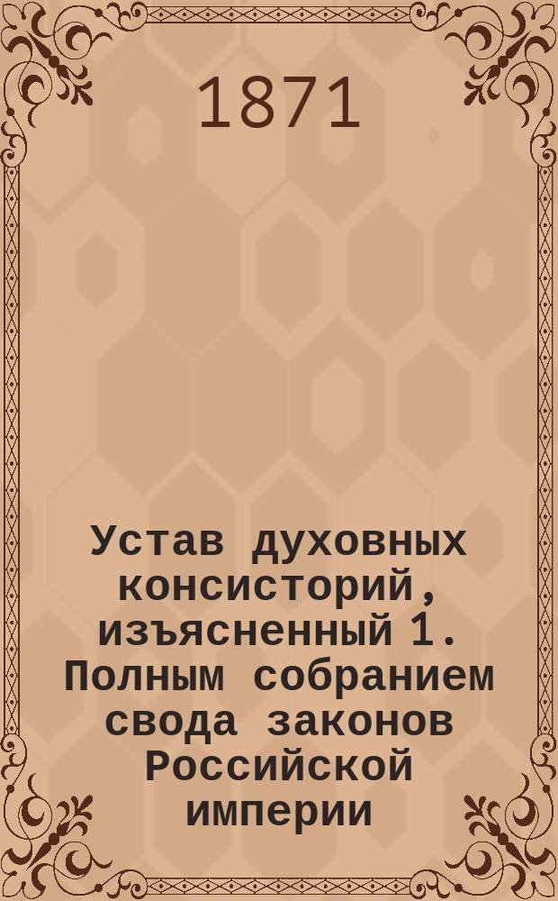 Устав духовных консисторий, изъясненный 1. Полным собранием свода законов Российской империи. 2. Статьями духовного регламента. 3. Указами святейшего Синода... : С прил. подлинного текста. 1. Инструкции благочинным белого духовенства. 2. Инструкции благочинным монастырей... : Первый полный с объясн. сборник действующих по Духовному ведомству узаконений : Настольная книга