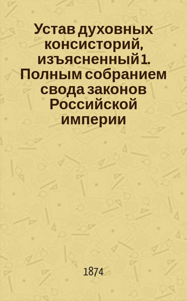 Устав духовных консисторий, изъясненный 1. Полным собранием свода законов Российской империи. 2. Статьями духовного регламента. 3. Указами святейшего Синода... : С прил. подлинного текста. 1. Инструкции благочинным белого духовенства. 2. Инструкции благочинным монастырей... : Первый полный с объясн. сборник действующих по Духовному ведомству узаконений : Настольная книга
