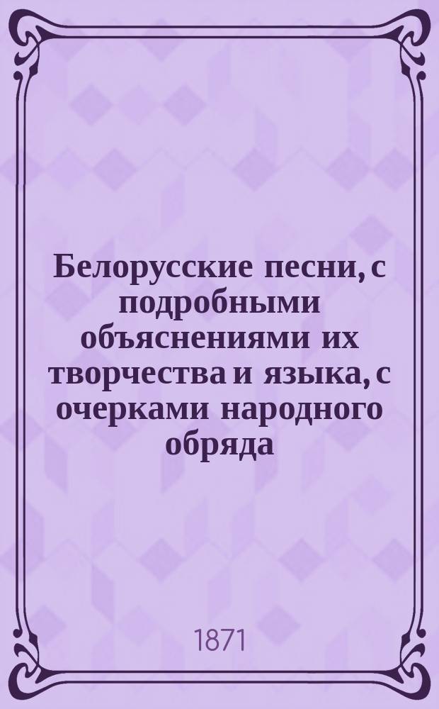Белорусские песни, с подробными объяснениями их творчества и языка, с очерками народного обряда, обычая и всего быта