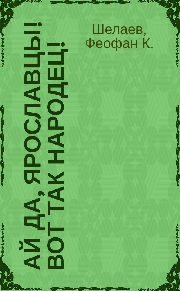Ай да, ярославцы! Вот так народец! : Правдивый рассказ о том, как один ярославец пришел пешком в Питер, надул чорта, одурачил немца, сделался буфетчиком и женился на старостихиной дочке. Похождения ярославского горюна пройдохи [Стихотворение крестьянина Ф.К. Шелаева]