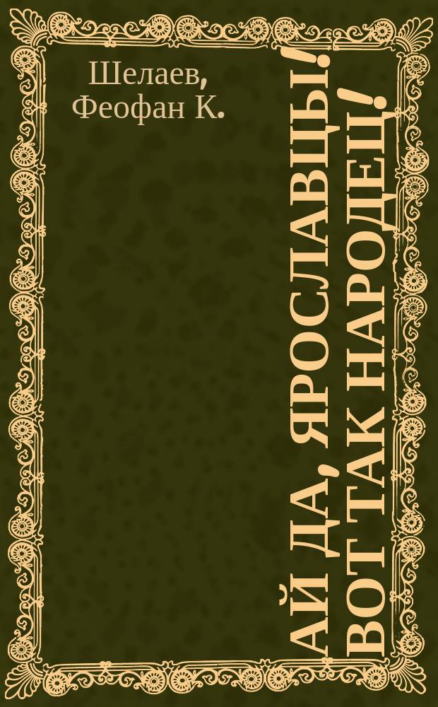 Ай да, ярославцы! Вот так народец! : Правдивый рассказ о том, как один ярославец пришел пешком в Питер, надул чорта, одурачил немца, сделался буфетчиком и женился на старостихиной дочке. Похождения ярославского горюна пройдохи [Стихотворение крестьянина Ф.К. Шелаева]