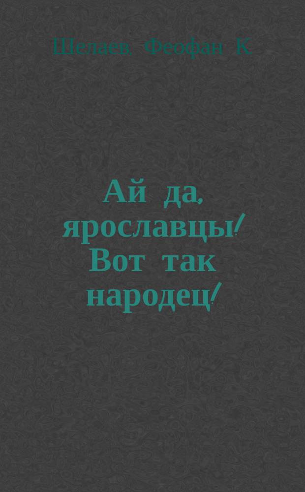 Ай да, ярославцы! Вот так народец! : Правдивый рассказ о том, как один ярославец пришел пешком в Питер, надул чорта, одурачил немца, сделался буфетчиком и женился на старостихиной дочке. Похождения ярославского горюна пройдохи [Стихотворение крестьянина Ф.К. Шелаева]