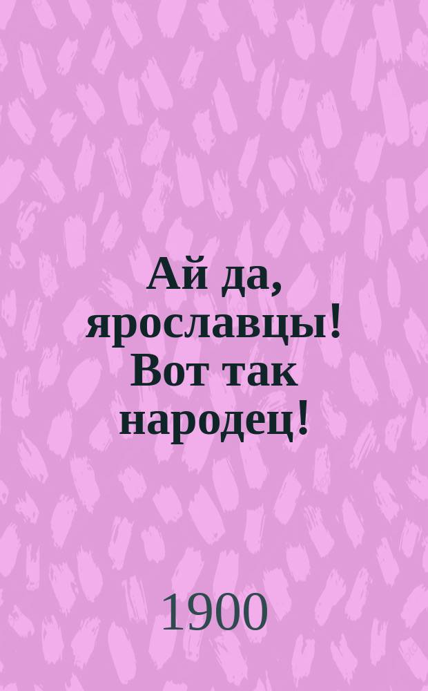Ай да, ярославцы! Вот так народец! : Правдивый рассказ о том, как один ярославец пришел пешком в Питер, надул чорта, одурачил немца, сделался буфетчиком и женился на старостихиной дочке. Похождения ярославского горюна пройдохи [Стихотворение крестьянина Ф.К. Шелаева]
