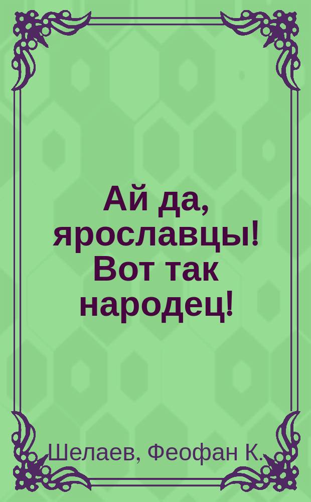 Ай да, ярославцы! Вот так народец! : Правдивый рассказ о том, как один ярославец пришел пешком в Питер, надул чорта, одурачил немца, сделался буфетчиком и женился на старостихиной дочке. Похождения ярославского горюна пройдохи [Стихотворение крестьянина Ф.К. Шелаева]