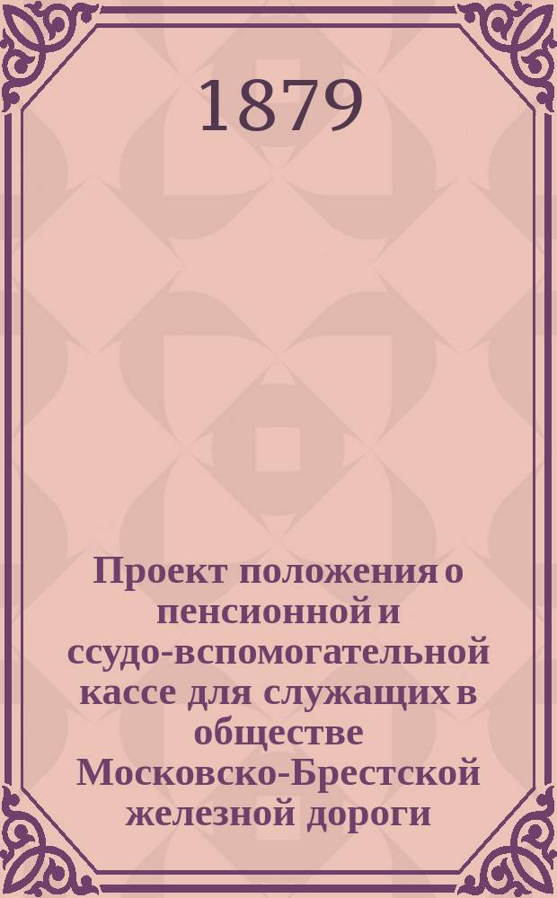 Проект положения о пенсионной и ссудо-вспомогательной кассе для служащих в обществе Московско-Брестской железной дороги : Проект