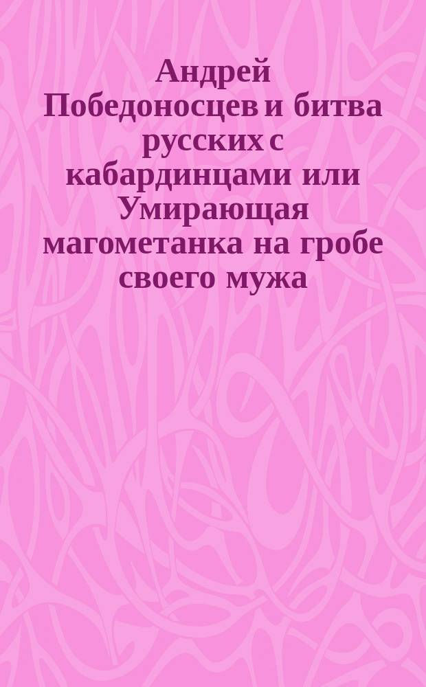Андрей Победоносцев и битва русских с кабардинцами или Умирающая магометанка на гробе своего мужа : Русская повесть : В 2-х ч. Ч. 1-2