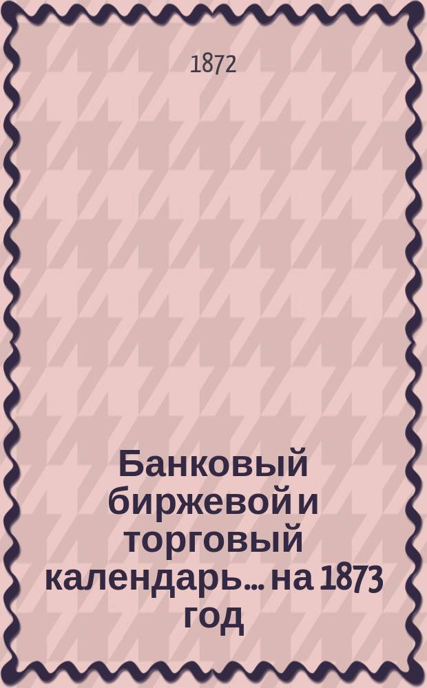 Банковый биржевой и торговый календарь... ... на 1873 год