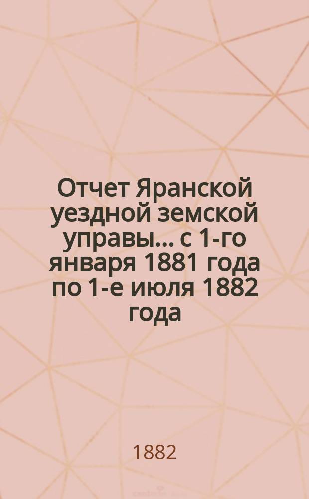 Отчет Яранской уездной земской управы... с 1-го января 1881 года по 1-е июля 1882 года