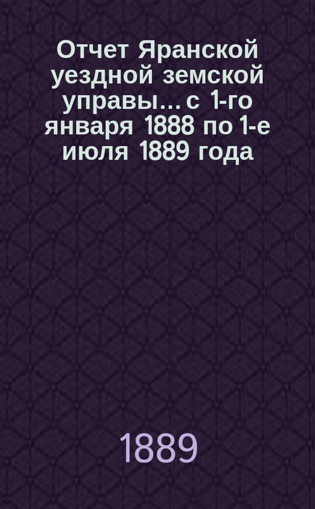 Отчет Яранской уездной земской управы... с 1-го января 1888 по 1-е июля 1889 года