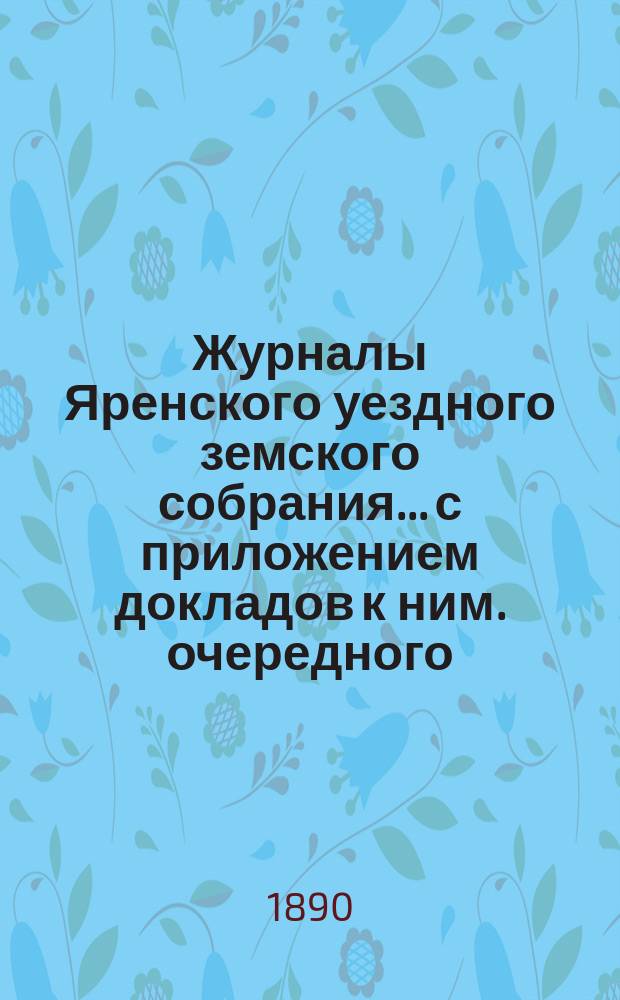 Журналы Яренского уездного земского собрания... с приложением докладов к ним. очередного... за 1889 года
