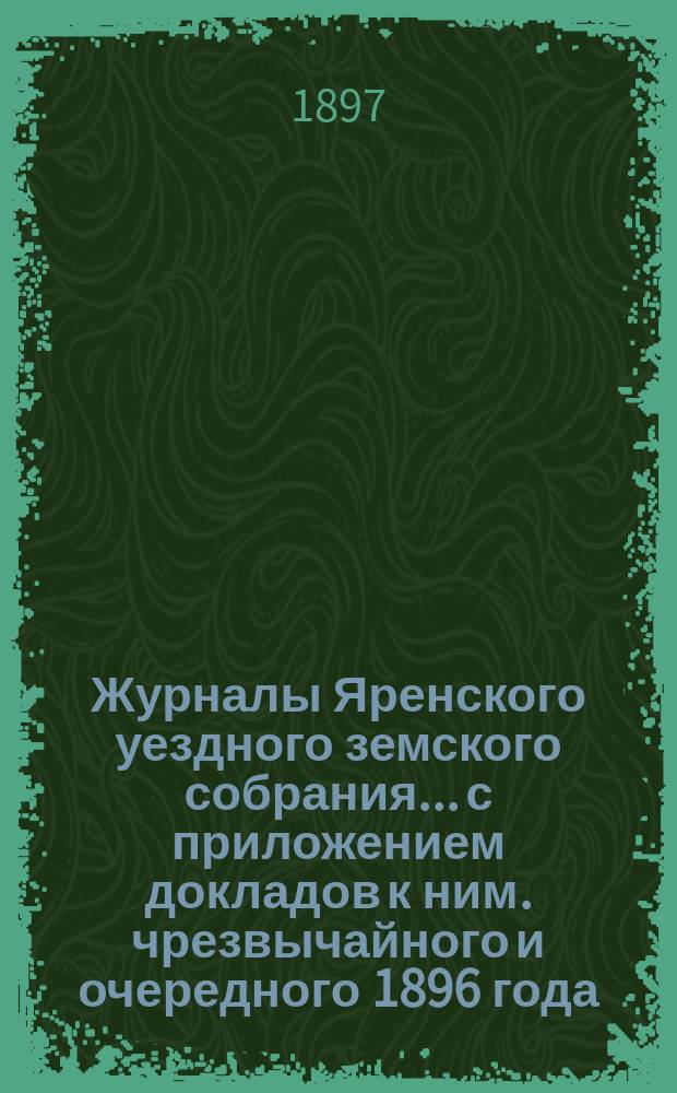 Журналы Яренского уездного земского собрания... с приложением докладов к ним. чрезвычайного и очередного [1896 года]