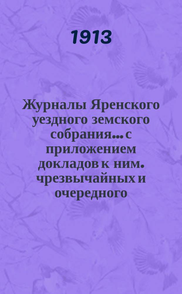 Журналы Яренского уездного земского собрания... с приложением докладов к ним. чрезвычайных и очередного... созыва 1912 года