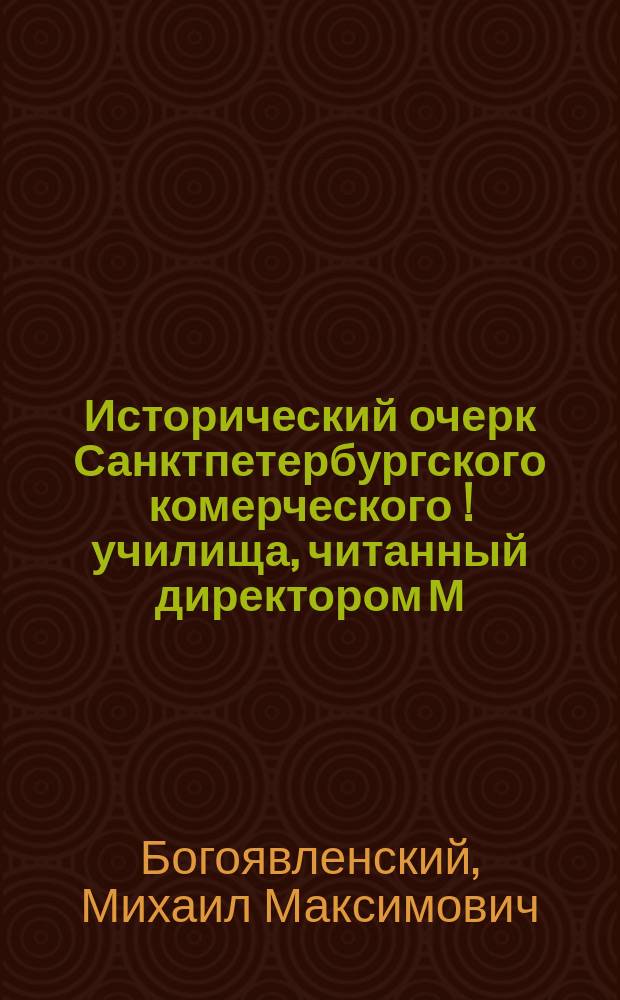Исторический очерк Санктпетербургского комерческого [!] училища, читанный директором М.М. Богоявленским, в день столетнего юбилея Училища, 6 декабря 1872 года : С прил. 12 поздрав. адресов в день столетнего юбилея Уч-ща