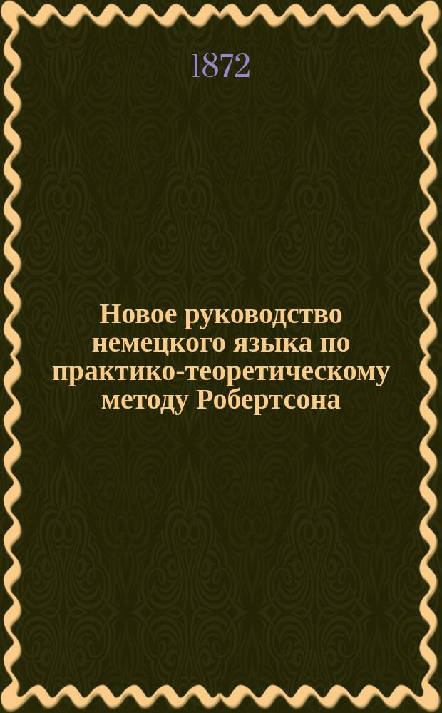 Новое руководство немецкого языка по практико-теоретическому методу Робертсона : Для самоучения и употребления в шк., с принаровливанием нем. слов с соответствующими им иностр. и герм. выражениями, по новейшим исслед. языкосравнения
