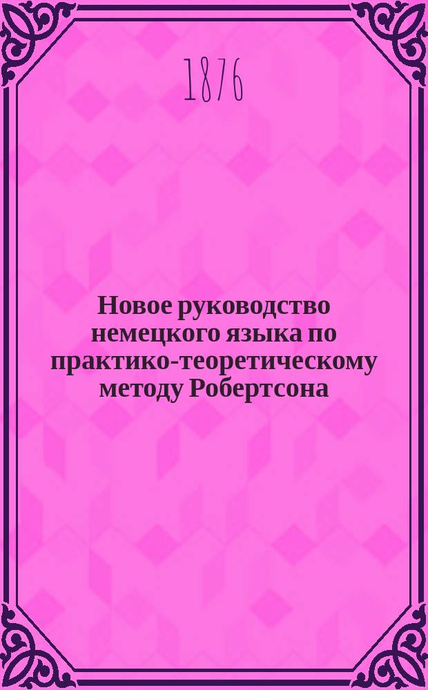 Новое руководство немецкого языка по практико-теоретическому методу Робертсона : Для самоучения и употребления в шк., с принаровливанием нем. слов с соответствующими им иностр. и герм. выражениями, по новейшим исслед. языкосравнения. Ч. 2 и 3