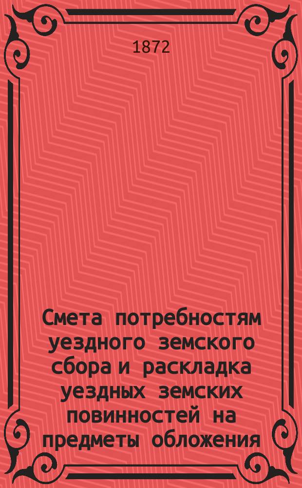 Смета потребностям уездного земского сбора и раскладка уездных земских повинностей на предметы обложения... на 1872 год : на 1872 год ; Отчет о приходе и расходе сумм уездного земского сбора с 1-го сентября 1870 по 1-е сентября 1871 г. и сведения о предметах, подлежащих обложению уездными земскими повинностями Валуйской уездной земской управы на 1871 год