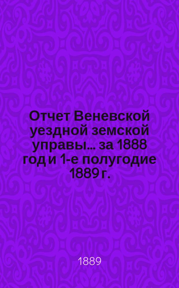 Отчет Веневской уездной земской управы... за 1888 год и 1-е полугодие 1889 г. : за 1888 год и 1-е полугодие 1889 г. и доклады Веневской уездной земской управы XXV очередному Веневскому уездному собранию