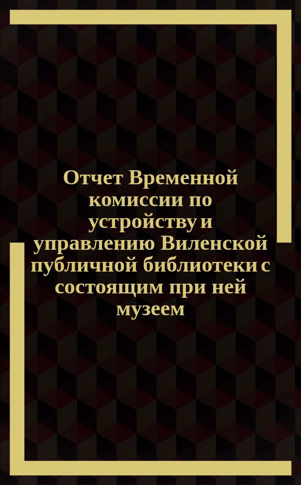 Отчет Временной комиссии по устройству и управлению Виленской публичной библиотеки с состоящим при ней музеем... за 1875 год. Январь-май, август-декабрь 1875 года
