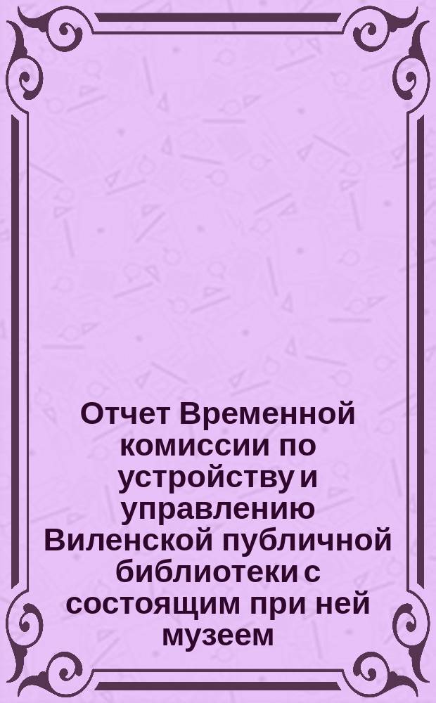 Отчет Временной комиссии по устройству и управлению Виленской публичной библиотеки с состоящим при ней музеем... за 1879 год. Январь-июнь, август-декабрь