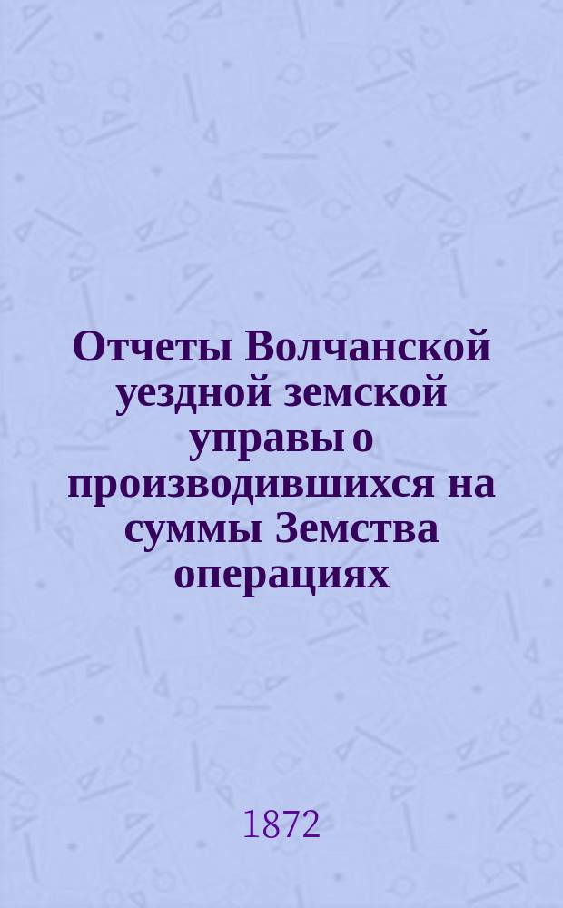 Отчеты Волчанской уездной земской управы [о производившихся на суммы Земства операциях]... ... за 1871-й год