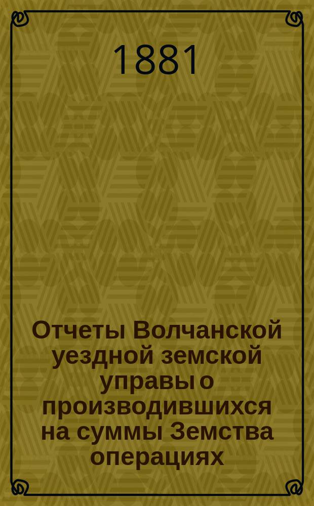 Отчеты Волчанской уездной земской управы [о производившихся на суммы Земства операциях]... ... с 1-го января по 1-е июля 1881 года