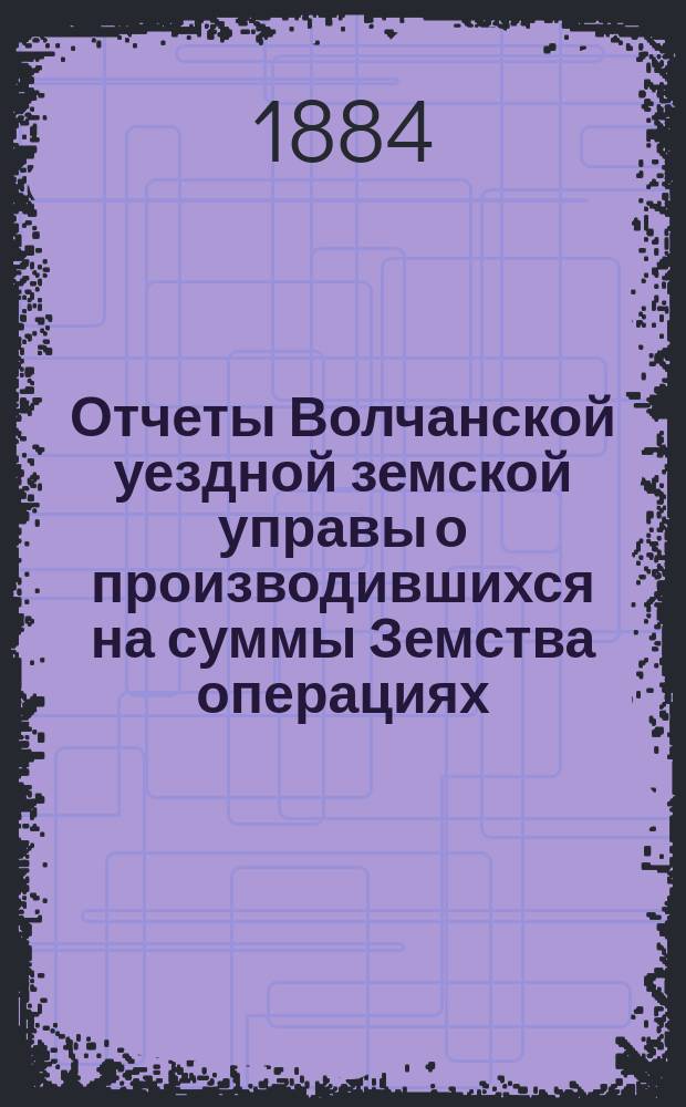 Отчеты Волчанской уездной земской управы [о производившихся на суммы Земства операциях]... ... за 1883 год