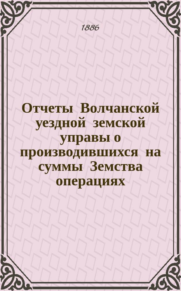 Отчеты Волчанской уездной земской управы [о производившихся на суммы Земства операциях]... ... за 1885 год